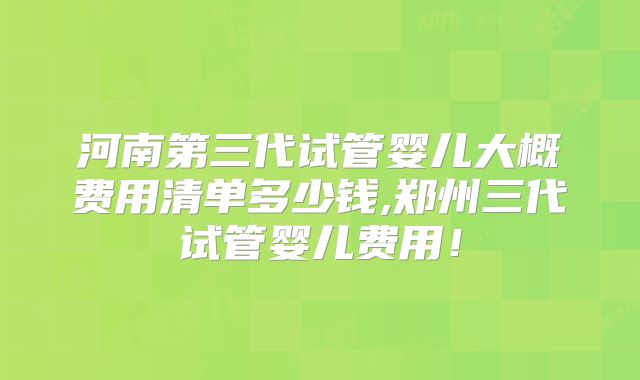 河南第三代试管婴儿大概费用清单多少钱,郑州三代试管婴儿费用!