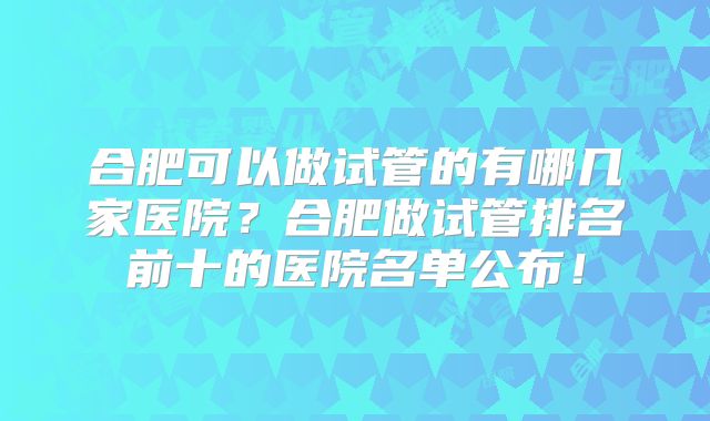 合肥可以做试管的有哪几家医院？合肥做试管排名前十的医院名单公布！