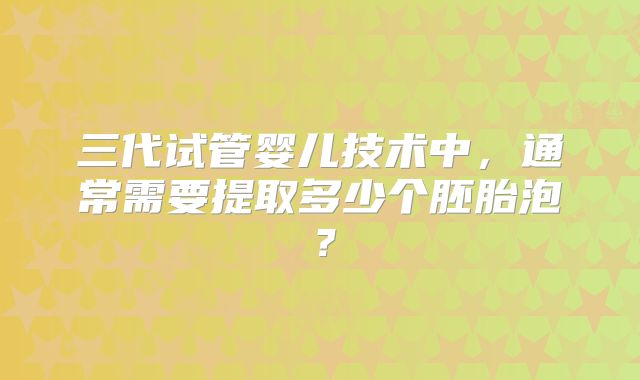 三代试管婴儿技术中,通常需要提取多少个胚胎泡?