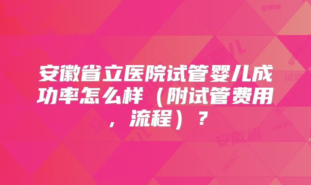 安徽省立医院试管婴儿成功率怎么样(附试管费用,流程)?