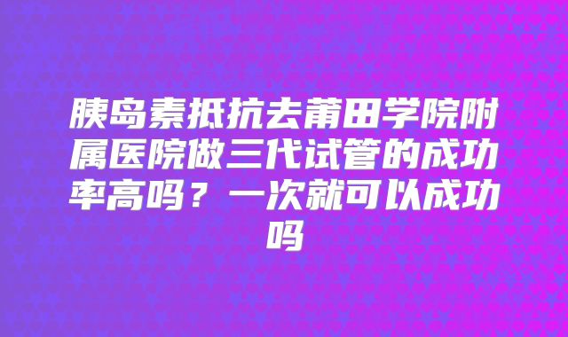 胰岛素抵抗去莆田学院附属医院做三代试管的成功率高吗?一次就可以成功吗