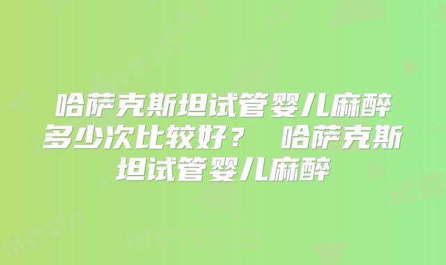 哈萨克斯坦试管婴儿麻醉多少次比较好? 哈萨克斯坦试管婴儿麻醉