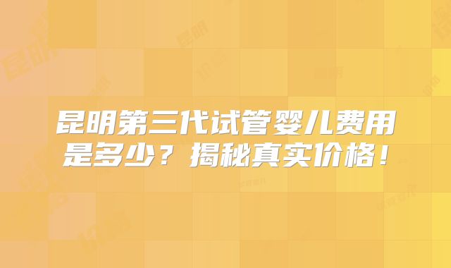昆明第三代试管婴儿费用是多少?揭秘真实价格!