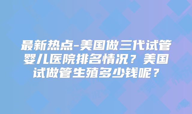 最新热点-美国做三代试管婴儿医院排名情况？美国试做管生殖多少钱呢？