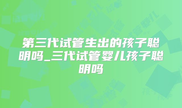 第三代试管生出的孩子聪明吗_三代试管婴儿孩子聪明吗