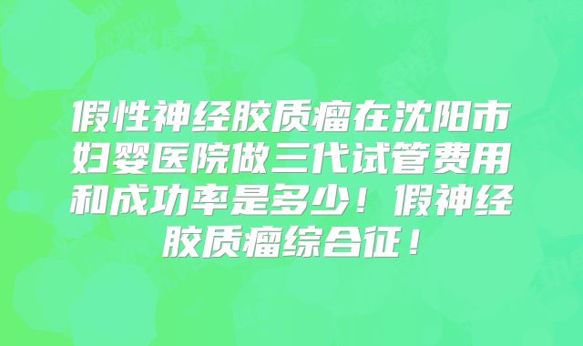 假性神经胶质瘤在沈阳市妇婴医院做三代试管费用和成功率是多少！假神经胶质瘤综合征！