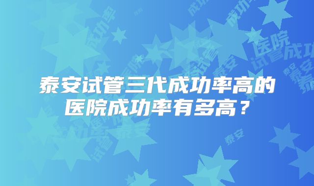 泰安试管三代成功率高的医院成功率有多高?