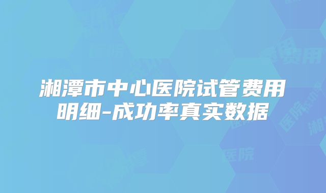 湘潭市中心医院试管费用明细-成功率真实数据