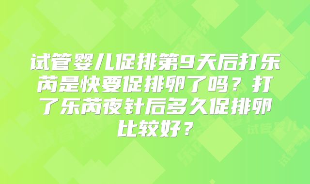 试管婴儿促排第9天后打乐芮是快要促排卵了吗？打了乐芮夜针后多久促排卵比较好？