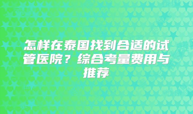 怎样在泰国找到合适的试管医院？综合考量费用与推荐