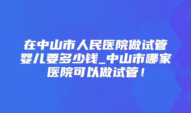 在中山市人民医院做试管婴儿要多少钱_中山市哪家医院可以做试管!