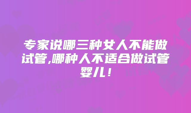 专家说哪三种女人不能做试管,哪种人不适合做试管婴儿！
