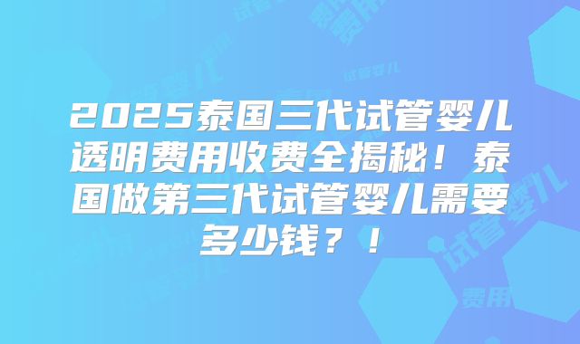 2025泰国三代试管婴儿透明费用收费全揭秘!泰国做第三代试管婴儿需要多少钱?!