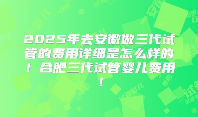 2025年去安徽做三代试管的费用详细是怎么样的!合肥三代试管婴儿费用!