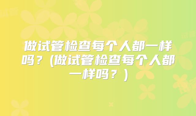 做试管检查每个人都一样吗?(做试管检查每个人都一样吗?)