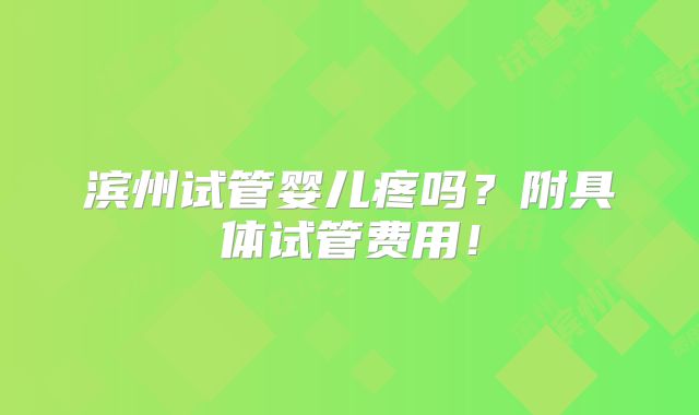 滨州试管婴儿疼吗?附具体试管费用!