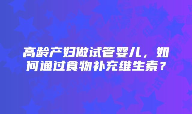 高龄产妇做试管婴儿,如何通过食物补充维生素?