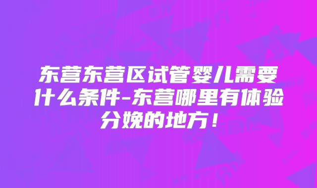 东营东营区试管婴儿需要什么条件-东营哪里有体验分娩的地方!