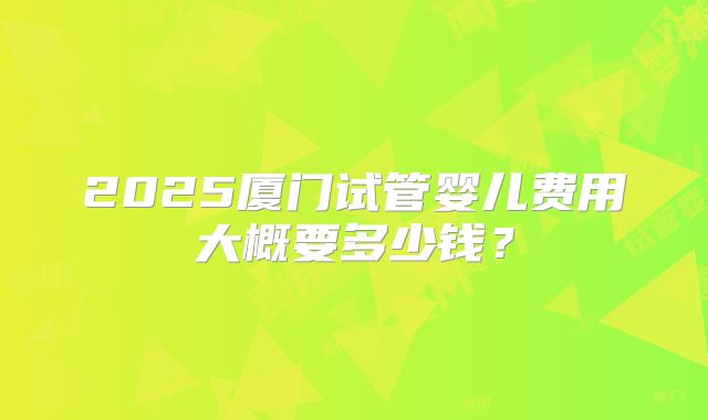 2025厦门试管婴儿费用大概要多少钱？