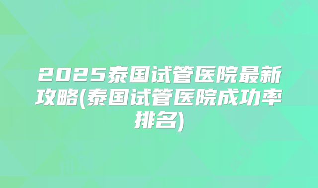 2025泰国试管医院最新攻略(泰国试管医院成功率排名)