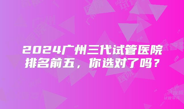 2024广州三代试管医院排名前五，你选对了吗？