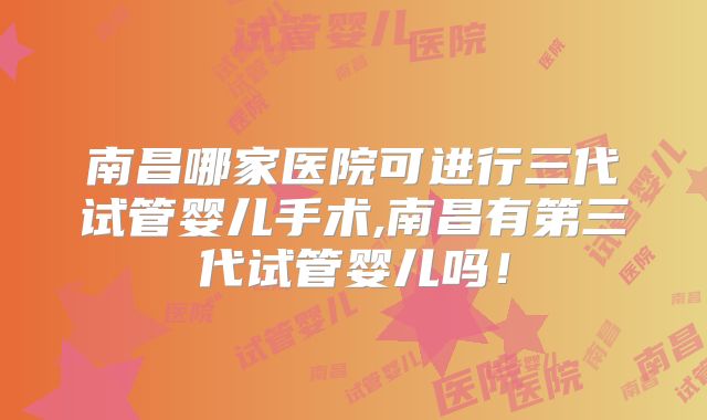 南昌哪家医院可进行三代试管婴儿手术,南昌有第三代试管婴儿吗!