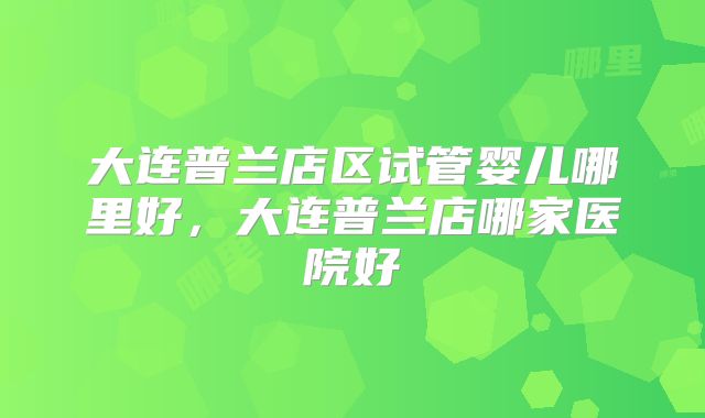 大连普兰店区试管婴儿哪里好,大连普兰店哪家医院好