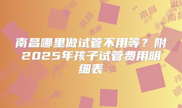 南昌哪里做试管不用等？附2025年孩子试管费用明细表