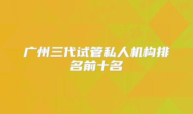 广州三代试管私人机构排名前十名