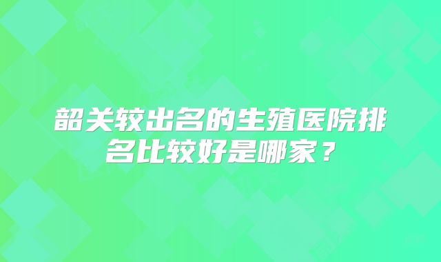 韶关较出名的生殖医院排名比较好是哪家？