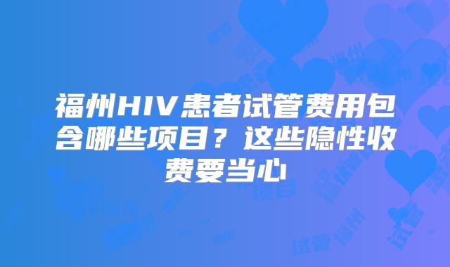 福州HIV患者试管费用包含哪些项目?这些隐性收费要当心