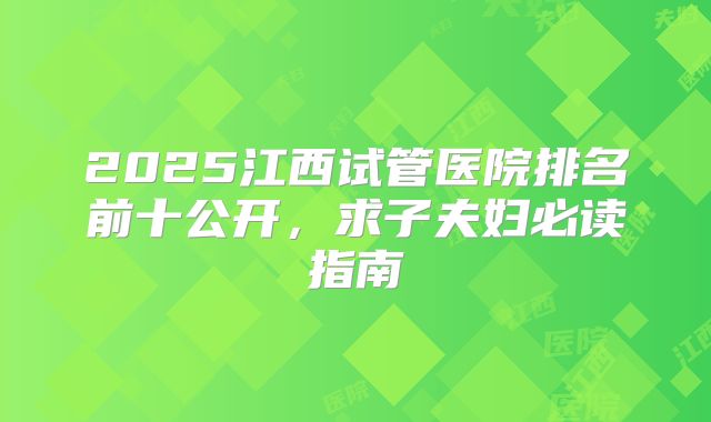 2025江西试管医院排名前十公开，求子夫妇必读指南