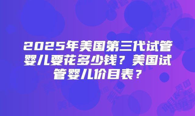 2025年美国第三代试管婴儿要花多少钱?美国试管婴儿价目表?