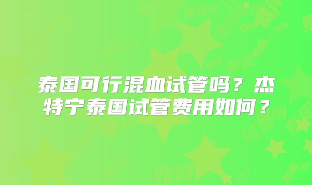 泰国可行混血试管吗？杰特宁泰国试管费用如何？