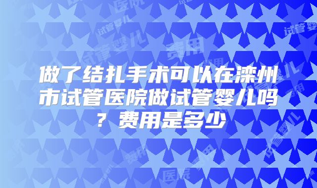做了结扎手术可以在滦州市试管医院做试管婴儿吗?费用是多少