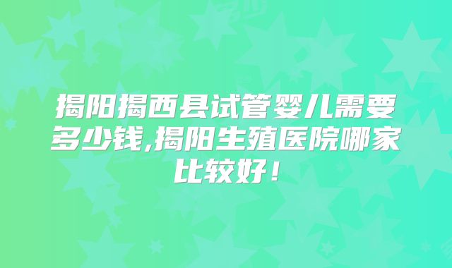 揭阳揭西县试管婴儿需要多少钱,揭阳生殖医院哪家比较好!