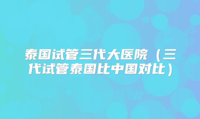 泰国试管三代大医院(三代试管泰国比中国对比)