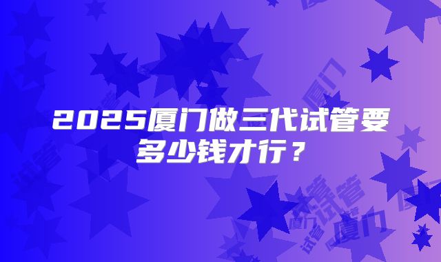 2025厦门做三代试管要多少钱才行?