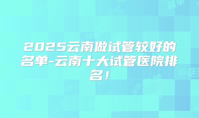 2025云南做试管较好的名单-云南十大试管医院排名！