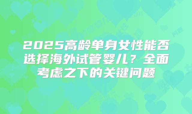 2025高龄单身女性能否选择海外试管婴儿?全面考虑之下的关键问题