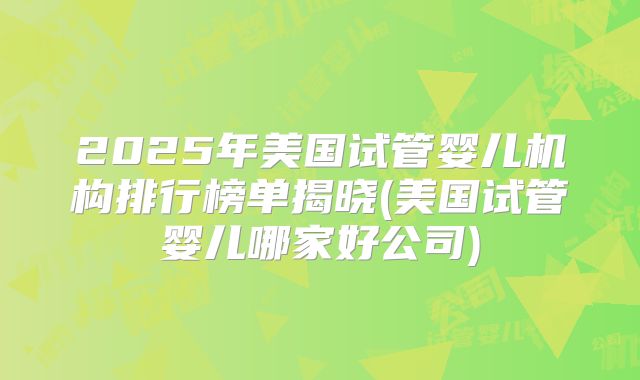 2025年美国试管婴儿机构排行榜单揭晓(美国试管婴儿哪家好公司)
