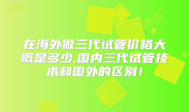 在海外做三代试管价格大概是多少,国内三代试管技术和国外的区别!