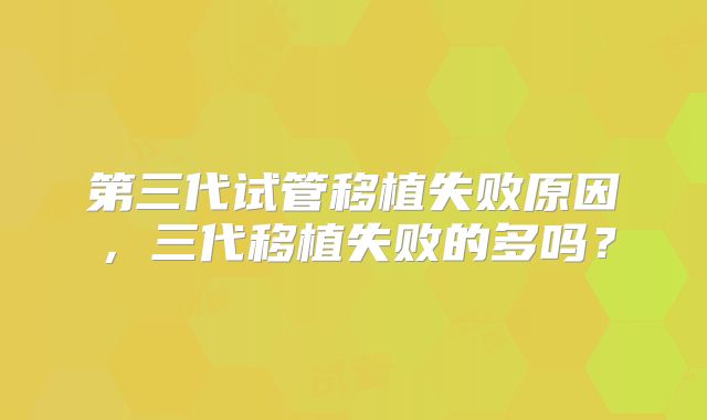第三代试管移植失败原因,三代移植失败的多吗?