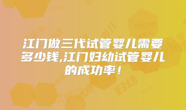 江门做三代试管婴儿需要多少钱,江门妇幼试管婴儿的成功率！