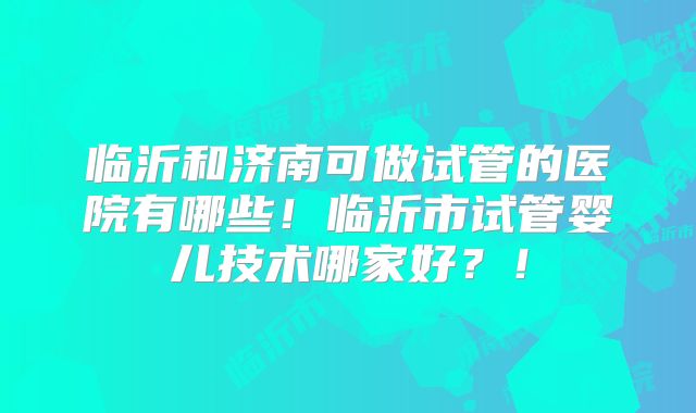 临沂和济南可做试管的医院有哪些！临沂市试管婴儿技术哪家好？！