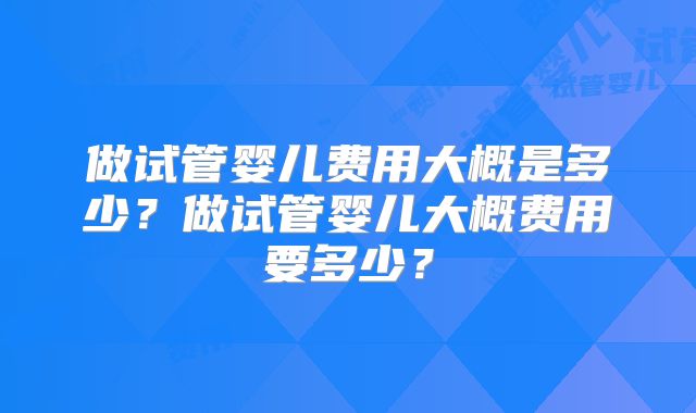 做试管婴儿费用大概是多少？做试管婴儿大概费用要多少？