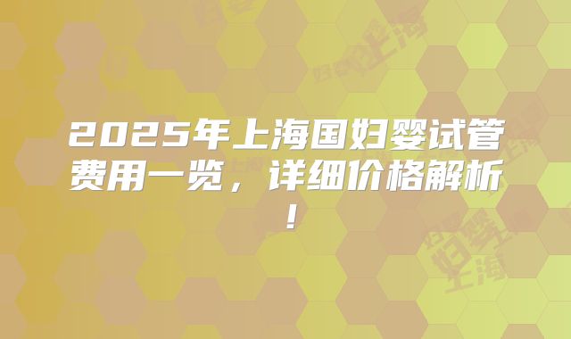 2025年上海国妇婴试管费用一览,详细价格解析!