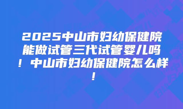 2025中山市妇幼保健院能做试管三代试管婴儿吗！中山市妇幼保健院怎么样！