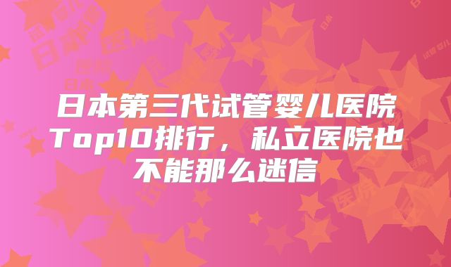 日本第三代试管婴儿医院Top10排行,私立医院也不能那么迷信