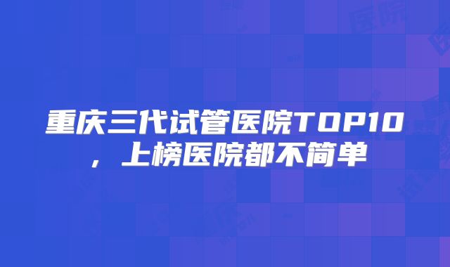 重庆三代试管医院TOP10,上榜医院都不简单